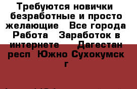 Требуются новички, безработные и просто желающие - Все города Работа » Заработок в интернете   . Дагестан респ.,Южно-Сухокумск г.